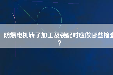 防爆電機轉子加工及裝配時應做哪些檢查？
