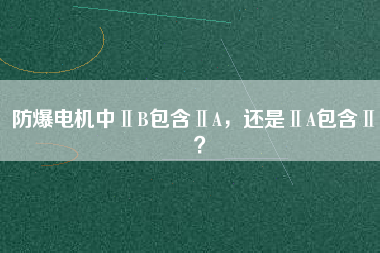 防爆電機(jī)中ⅡB包含ⅡA，還是ⅡA包含ⅡB？